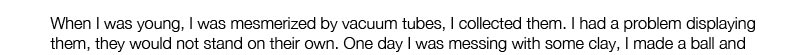 When I was young, I was mesmerized by vacuum tubes, I collected them. I had a problem displaying them, they would not stand on their own. One day I was messing with some clay, I made a ball and