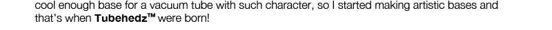 cool enough base for a vacuum tube with such character, so I started making artistic bases and that's when TubehedzTM were born!