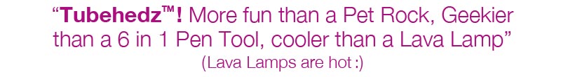 �TubehedzTM! More fun than a Pet Rock, Geekier  than a 6 in 1 Pen Tool, cooler than a Lava Lamp�  (Lava Lamps are hot:)